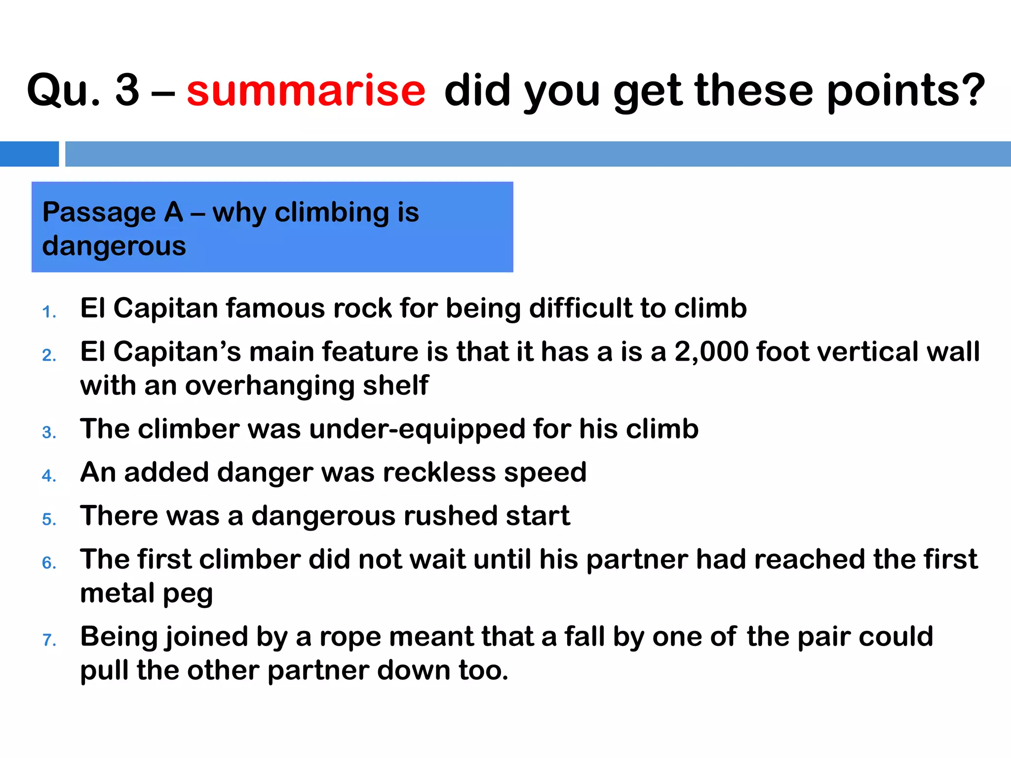 Qu. 3 – summarise did you get these points?
Passage A – why climbing is
dangerous
1.
2.

El Capitan famous rock for being difficult to climb
El Capitan’s main feature is that it has a is a 2,000 foot vertical wall
with an overhanging shelf

3.

The climber was under-equipped for his climb

4.

An added danger was reckless speed

5.

There was a dangerous rushed start

6.

7.

The first climber did not wait until his partner had reached the first
metal peg
Being joined by a rope meant that a fall by one of the pair could
pull the other partner down too.

 