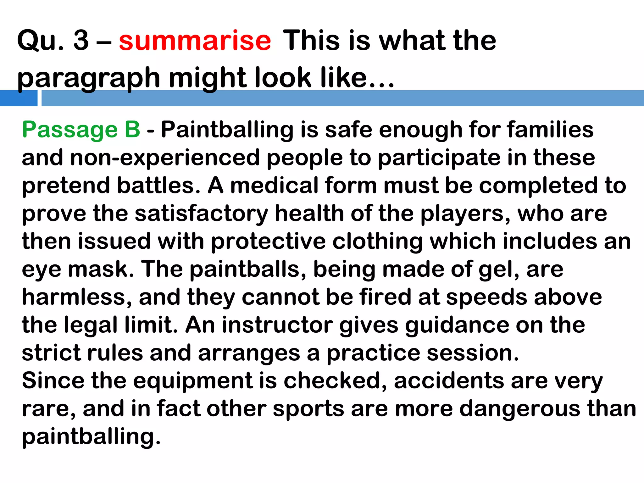 Qu. 3 – summarise This is what the
paragraph might look like…
Passage B - Paintballing is safe enough for families
and non-experienced people to participate in these
pretend battles. A medical form must be completed to
prove the satisfactory health of the players, who are
then issued with protective clothing which includes an
eye mask. The paintballs, being made of gel, are
harmless, and they cannot be fired at speeds above
the legal limit. An instructor gives guidance on the
strict rules and arranges a practice session.
Since the equipment is checked, accidents are very
rare, and in fact other sports are more dangerous than
paintballing.

 