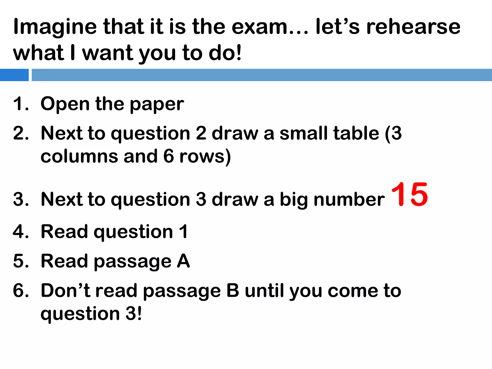 Imagine that it is the exam… let’s rehearse
what I want you to do!
1. Open the paper
2. Next to question 2 draw a small table (3
columns and 6 rows)
3. Next to question 3 draw a big number

15

4. Read question 1
5. Read passage A
6. Don’t read passage B until you come to
question 3!

 