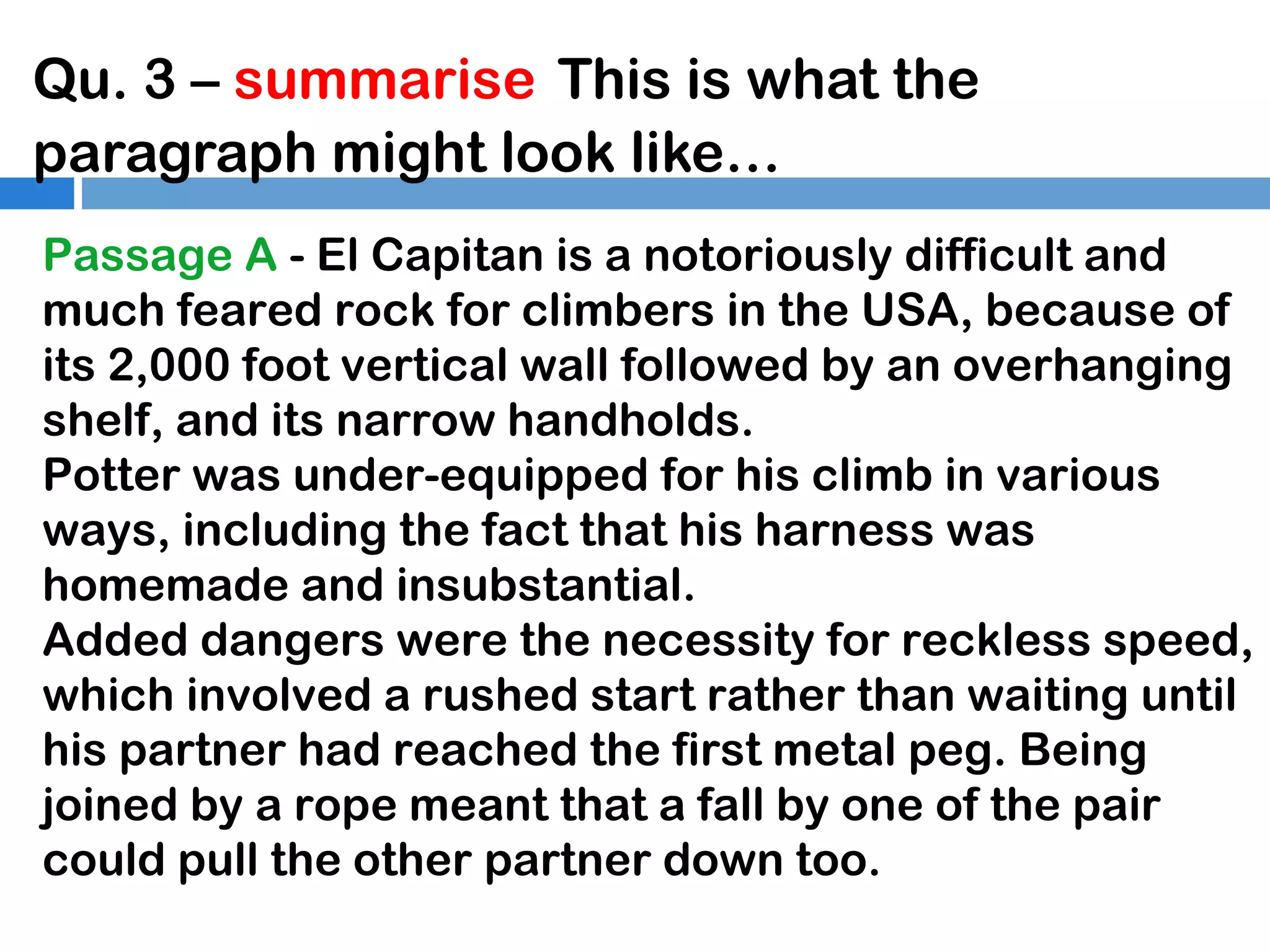 Qu. 3 – summarise This is what the
paragraph might look like…
Passage A - El Capitan is a notoriously difficult and
much feared rock for climbers in the USA, because of
its 2,000 foot vertical wall followed by an overhanging
shelf, and its narrow handholds.
Potter was under-equipped for his climb in various
ways, including the fact that his harness was
homemade and insubstantial.
Added dangers were the necessity for reckless speed,
which involved a rushed start rather than waiting until
his partner had reached the first metal peg. Being
joined by a rope meant that a fall by one of the pair
could pull the other partner down too.

 