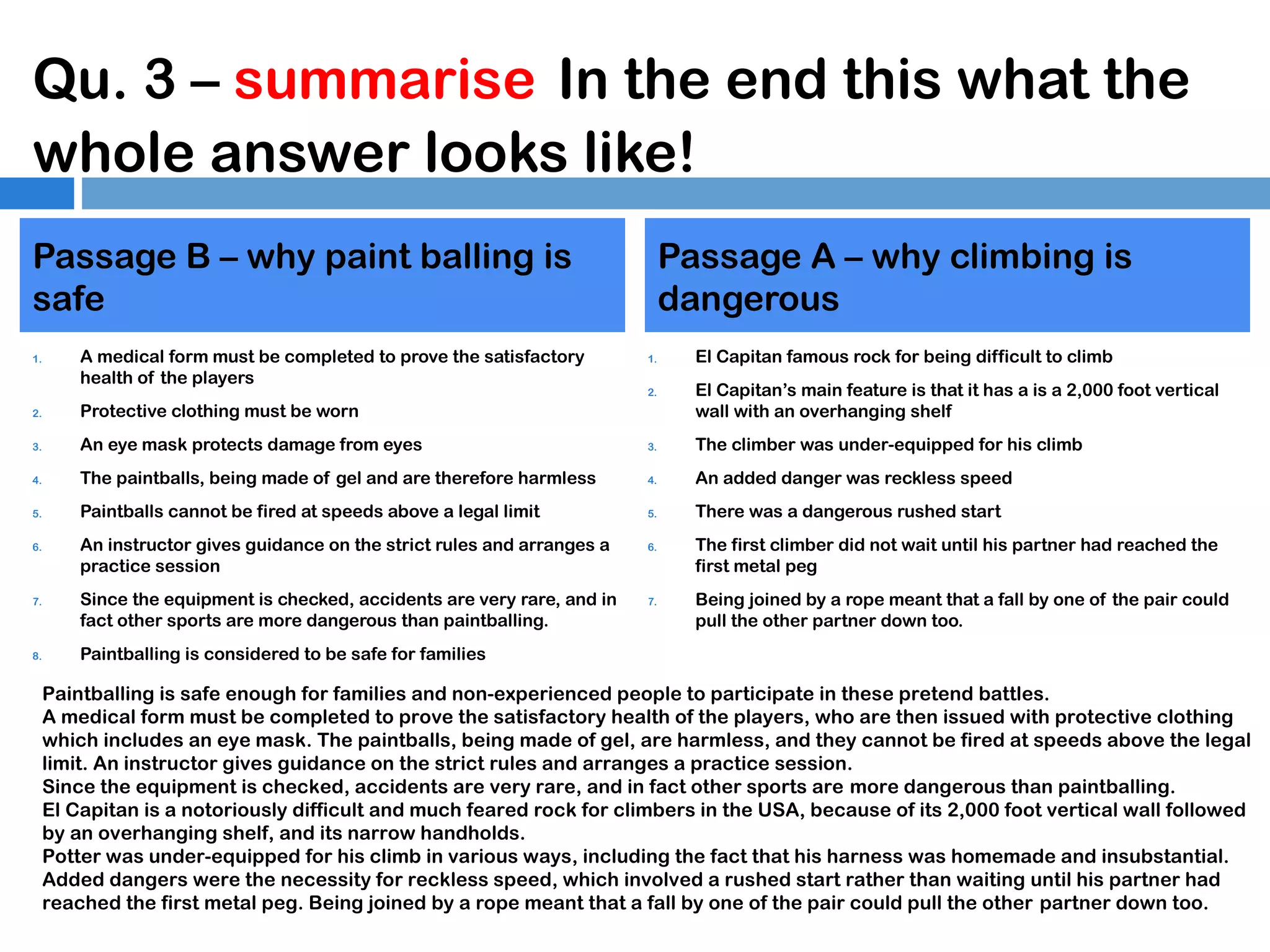 Qu. 3 – summarise In the end this what the
whole answer looks like!
Passage B – why paint balling is
safe
1.

A medical form must be completed to prove the satisfactory
health of the players

Passage A – why climbing is
dangerous
1.
2.

El Capitan famous rock for being difficult to climb
El Capitan’s main feature is that it has a is a 2,000 foot vertical
wall with an overhanging shelf

2.

Protective clothing must be worn

3.

An eye mask protects damage from eyes

3.

The climber was under-equipped for his climb

4.

The paintballs, being made of gel and are therefore harmless

4.

An added danger was reckless speed

5.

Paintballs cannot be fired at speeds above a legal limit

5.

There was a dangerous rushed start

6.

7.

8.

An instructor gives guidance on the strict rules and arranges a
practice session
Since the equipment is checked, accidents are very rare, and in
fact other sports are more dangerous than paintballing.

6.

7.

The first climber did not wait until his partner had reached the
first metal peg
Being joined by a rope meant that a fall by one of the pair could
pull the other partner down too.

Paintballing is considered to be safe for families

Paintballing is safe enough for families and non-experienced people to participate in these pretend battles.
A medical form must be completed to prove the satisfactory health of the players, who are then issued with protective clothing
which includes an eye mask. The paintballs, being made of gel, are harmless, and they cannot be fired at speeds above the legal
limit. An instructor gives guidance on the strict rules and arranges a practice session.
Since the equipment is checked, accidents are very rare, and in fact other sports are more dangerous than paintballing.
El Capitan is a notoriously difficult and much feared rock for climbers in the USA, because of its 2,000 foot vertical wall followed
by an overhanging shelf, and its narrow handholds.
Potter was under-equipped for his climb in various ways, including the fact that his harness was homemade and insubstantial.
Added dangers were the necessity for reckless speed, which involved a rushed start rather than waiting until his partner had
reached the first metal peg. Being joined by a rope meant that a fall by one of the pair could pull the other partner down too.

 