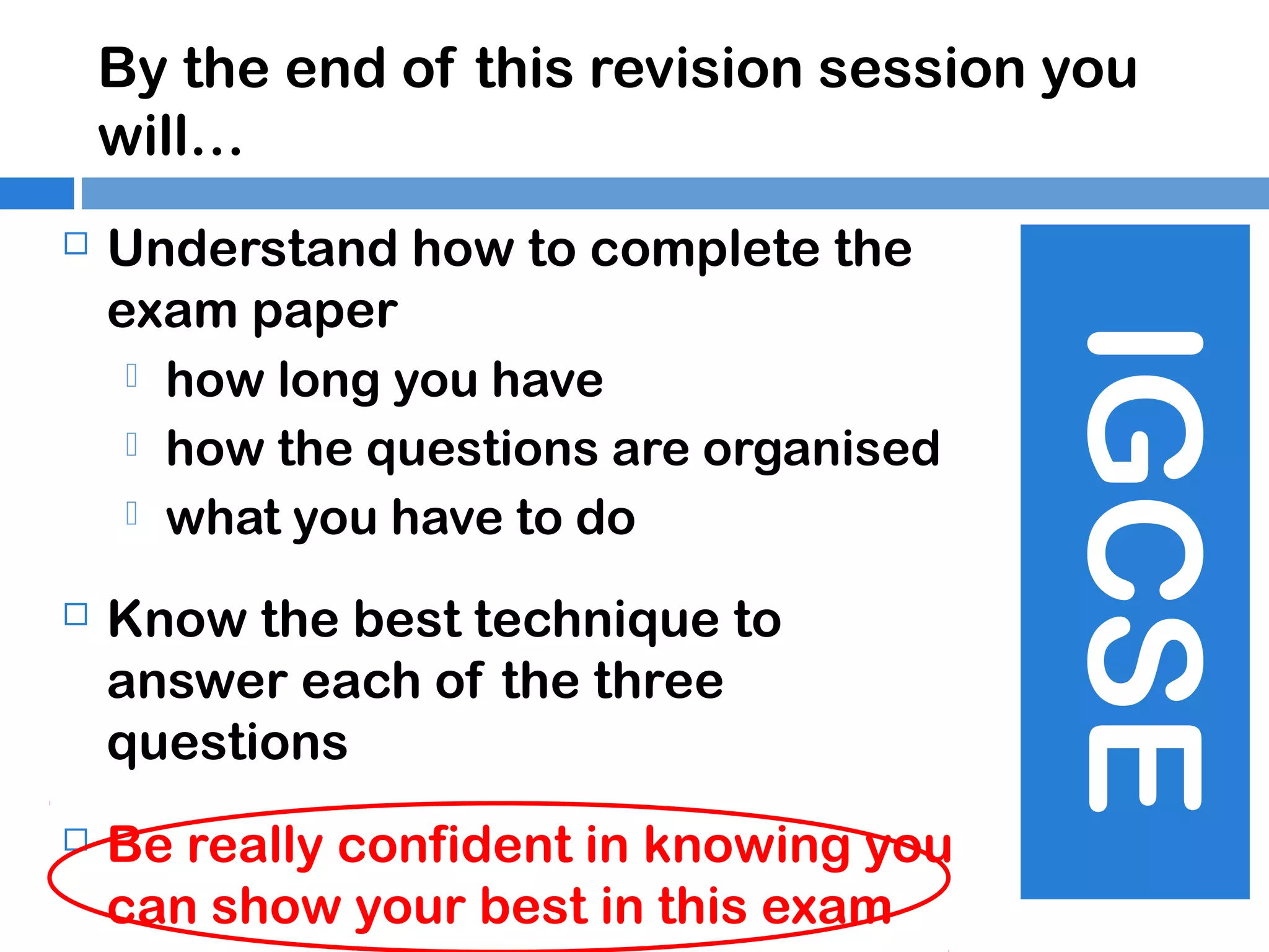 By the end of this revision session you
will…
Understand how to complete the
exam paper
 how long you have
 how the questions are organised
 what you have to do



Know the best technique to
answer each of the three
questions



Be really confident in knowing you
can show your best in this exam

IGCSE



 