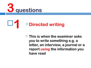 3 questions
1




Directed writing
This is when the examiner asks
you to write something e.g. a
letter, an interview, a journal or a
report using the information you
have read

 