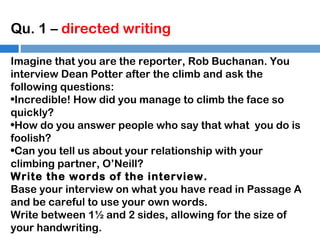 Qu. 1 – directed writing
Imagine that you are the reporter, Rob Buchanan. You
interview Dean Potter after the climb and ask the
following questions:
•Incredible! How did you manage to climb the face so
quickly?
•How do you answer people who say that what you do is
foolish?
•Can you tell us about your relationship with your
climbing partner, O’Neill?
Write the words of the interview.
Base your interview on what you have read in Passage A
and be careful to use your own words.
Write between 1½ and 2 sides, allowing for the size of
your handwriting.

 