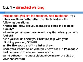 Qu. 1 – directed writing
Imagine that you are the reporter, Rob Buchanan. You
interview Dean Potter after the climb and ask the
following questions:
•Incredible! How did you manage to climb the face so
quickly?
•How do you answer people who say that what you do is
foolish?
•Can you tell us about your relationship with your
climbing partner, O’Neill?
Write the words of the interview.
Base your interview on what you have read in Passage A
and be careful to use your own words.
Write between 1½ and 2 sides, allowing for the size of
your handwriting.

 