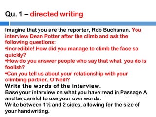 Qu. 1 – directed writing
Imagine that you are the reporter, Rob Buchanan. You
interview Dean Potter after the climb and ask the
following questions:
•Incredible! How did you manage to climb the face so
quickly?
•How do you answer people who say that what you do is
foolish?
•Can you tell us about your relationship with your
climbing partner, O’Neill?
Write the words of the interview.
Base your interview on what you have read in Passage A
and be careful to use your own words.
Write between 1½ and 2 sides, allowing for the size of
your handwriting.

 