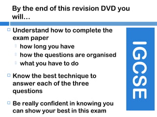 By the end of this revision DVD you
will…
Understand how to complete the
exam paper
 how long you have
 how the questions are organised
 what you have to do



Know the best technique to
answer each of the three
questions



Be really confident in knowing you
can show your best in this exam

IGCSE



 