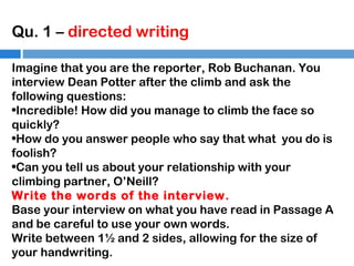 Qu. 1 – directed writing
Imagine that you are the reporter, Rob Buchanan. You
interview Dean Potter after the climb and ask the
following questions:
•Incredible! How did you manage to climb the face so
quickly?
•How do you answer people who say that what you do is
foolish?
•Can you tell us about your relationship with your
climbing partner, O’Neill?
Write the words of the interview.
Base your interview on what you have read in Passage A
and be careful to use your own words.
Write between 1½ and 2 sides, allowing for the size of
your handwriting.

 