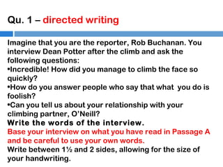 Qu. 1 – directed writing
Imagine that you are the reporter, Rob Buchanan. You
interview Dean Potter after the climb and ask the
following questions:
•Incredible! How did you manage to climb the face so
quickly?
•How do you answer people who say that what you do is
foolish?
•Can you tell us about your relationship with your
climbing partner, O’Neill?
Write the words of the interview.
Base your interview on what you have read in Passage A
and be careful to use your own words.
Write between 1½ and 2 sides, allowing for the size of
your handwriting.

 
