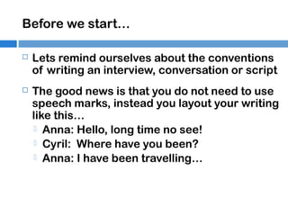 Before we start…


Lets remind ourselves about the conventions
of writing an interview, conversation or script



The good news is that you do not need to use
speech marks, instead you layout your writing
like this…
 Anna: Hello, long time no see!
 Cyril: Where have you been?
 Anna: I have been travelling…

 