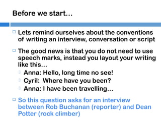 Before we start…


Lets remind ourselves about the conventions
of writing an interview, conversation or script



The good news is that you do not need to use
speech marks, instead you layout your writing
like this…
 Anna: Hello, long time no see!
 Cyril: Where have you been?
 Anna: I have been travelling…



So this question asks for an interview
between Rob Buchanan (reporter) and Dean
Potter (rock climber)

 