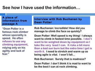 See how I have used the information…
A piece of
information from
passage A
“Dean Potter is a
famous rock climber
whose speciality is
speed. He often
refuses to use any
climbing equipment,
relying only on his
agility and lack of
fear.”

Interview with Rob Buchanan by
Dean Potter
Rob Buchanan: Incredible! How did you
manage to climb the face so quickly?
Dean Potter: Well speed is my thing! I always
want to climb in fastest time possible. I don’t
want to be weighed down by equipment so I
take the very least I can. It risks a bit more
than a bad sun burn but the extra time I get is
worth it. I need to stretch and warm up as
being agile is vital. I won’t fall…
Rob Buchanan: Surely that is madness?
Dean Potter: I don’t think it is mad to want to
be the best I can at rock climbing.

 