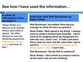 See how I have used the information…
A piece of
information from
passage A
“Dean Potter is a
famous rock climber
whose speciality is
speed. He often
refuses to use any
climbing equipment,
relying only on his
agility and lack of
fear.”

Interview with Rob Buchanan by
Dean Potter
Rob Buchanan: Incredible! How did you
manage to climb the face so quickly?
Dean Potter: Well speed is my thing! I always
want to climb in fastest time possible. I don’t
want to be weighed down by equipment so I
take the very least I can. It risks a bit more
than a bad sun burn but the extra time I get is
worth it. I need to stretch and warm up as
being agile is vital. I won’t fall…
Rob Buchanan: Surely that is madness?
Dean Potter: I don’t think it is mad to want to
be the best I can at rock climbing.

 