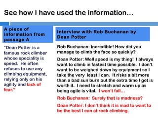 See how I have used the information…
A piece of
information from
passage A
“Dean Potter is a
famous rock climber
whose speciality is
speed. He often
refuses to use any
climbing equipment,
relying only on his
agility and lack of
fear.”

Interview with Rob Buchanan by
Dean Potter
Rob Buchanan: Incredible! How did you
manage to climb the face so quickly?
Dean Potter: Well speed is my thing! I always
want to climb in fastest time possible. I don’t
want to be weighed down by equipment so I
take the very least I can. It risks a bit more
than a bad sun burn but the extra time I get is
worth it. I need to stretch and warm up as
being agile is vital. I won’t fall…
Rob Buchanan: Surely that is madness?
Dean Potter: I don’t think it is mad to want to
be the best I can at rock climbing.

 