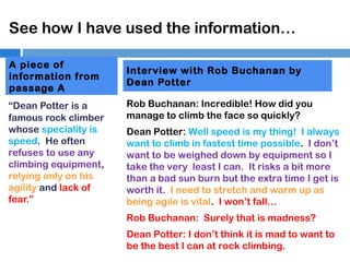 See how I have used the information…
A piece of
information from
passage A
“Dean Potter is a
famous rock climber
whose speciality is
speed. He often
refuses to use any
climbing equipment,
relying only on his
agility and lack of
fear.”

Interview with Rob Buchanan by
Dean Potter
Rob Buchanan: Incredible! How did you
manage to climb the face so quickly?
Dean Potter: Well speed is my thing! I always
want to climb in fastest time possible. I don’t
want to be weighed down by equipment so I
take the very least I can. It risks a bit more
than a bad sun burn but the extra time I get is
worth it. I need to stretch and warm up as
being agile is vital. I won’t fall…
Rob Buchanan: Surely that is madness?
Dean Potter: I don’t think it is mad to want to
be the best I can at rock climbing.

 