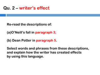 Qu. 2 – writer’s effect

Re-read the descriptions of:
(a)O’Neill’s fall in paragraph 3;
(b) Dean Potter in paragraph 5.
Select words and phrases from these descriptions,
and explain how the writer has created effects
by using this language.

 