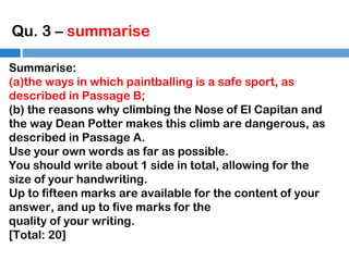 Qu. 3 – summarise
Summarise:
(a)the ways in which paintballing is a safe sport, as
described in Passage B;
(b) the reasons why climbing the Nose of El Capitan and
the way Dean Potter makes this climb are dangerous, as
described in Passage A.
Use your own words as far as possible.
You should write about 1 side in total, allowing for the
size of your handwriting.
Up to fifteen marks are available for the content of your
answer, and up to five marks for the
quality of your writing.
[Total: 20]

 