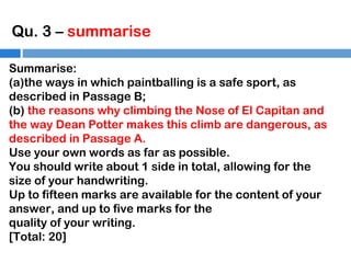 Qu. 3 – summarise
Summarise:
(a)the ways in which paintballing is a safe sport, as
described in Passage B;
(b) the reasons why climbing the Nose of El Capitan and
the way Dean Potter makes this climb are dangerous, as
described in Passage A.
Use your own words as far as possible.
You should write about 1 side in total, allowing for the
size of your handwriting.
Up to fifteen marks are available for the content of your
answer, and up to five marks for the
quality of your writing.
[Total: 20]

 