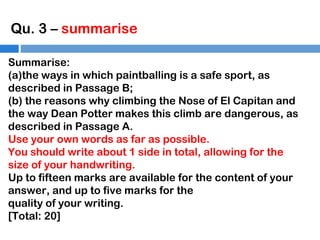 Qu. 3 – summarise
Summarise:
(a)the ways in which paintballing is a safe sport, as
described in Passage B;
(b) the reasons why climbing the Nose of El Capitan and
the way Dean Potter makes this climb are dangerous, as
described in Passage A.
Use your own words as far as possible.
You should write about 1 side in total, allowing for the
size of your handwriting.
Up to fifteen marks are available for the content of your
answer, and up to five marks for the
quality of your writing.
[Total: 20]

 