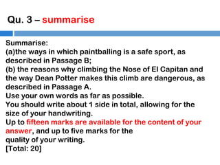 Qu. 3 – summarise
Summarise:
(a)the ways in which paintballing is a safe sport, as
described in Passage B;
(b) the reasons why climbing the Nose of El Capitan and
the way Dean Potter makes this climb are dangerous, as
described in Passage A.
Use your own words as far as possible.
You should write about 1 side in total, allowing for the
size of your handwriting.
Up to fifteen marks are available for the content of your
answer, and up to five marks for the
quality of your writing.
[Total: 20]

 