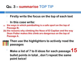 Qu. 3 – summarise TOP TIP


Firstly write the focus on the top of each text



In this case write:

the ways in which paintballing is a safe sport on the top of
Passage B;
(b) the reasons why climbing the Nose of El Capitan and the way
Dean Potter makes this climb are dangerous on the top of
Passage A.
(a)



Then use the highlighters to actively read the
passages



Make a list of 7 to 8 ideas for each passage
bullet points in total , don’t repeat the same
point twice!

15

 