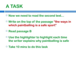 A TASK


Now we need to read the second text…



Write on the top of the passage “the ways in
which paintballing is a safe sport”



Read passage B



Use the highlighter to highlight each time
the writer explains why paintballing is safe



Take 10 mins to do this task

 