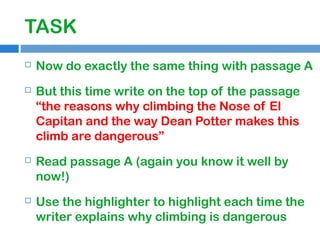 TASK


Now do exactly the same thing with passage A



But this time write on the top of the passage
“the reasons why climbing the Nose of El
Capitan and the way Dean Potter makes this
climb are dangerous”



Read passage A (again you know it well by
now!)



Use the highlighter to highlight each time the
writer explains why climbing is dangerous

 