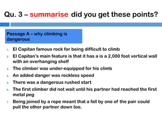 Qu. 3 – summarise did you get these points?
Passage A – why climbing is
dangerous
1.
2.

El Capitan famous rock for being difficult to climb
El Capitan’s main feature is that it has a is a 2,000 foot vertical wall
with an overhanging shelf

3.

The climber was under-equipped for his climb

4.

An added danger was reckless speed

5.

There was a dangerous rushed start

6.

7.

The first climber did not wait until his partner had reached the first
metal peg
Being joined by a rope meant that a fall by one of the pair could
pull the other partner down too.

 