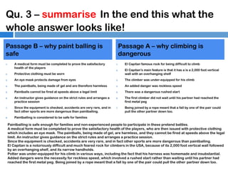 Qu. 3 – summarise In the end this what the
whole answer looks like!
Passage B – why paint balling is
safe
1.

A medical form must be completed to prove the satisfactory
health of the players

Passage A – why climbing is
dangerous
1.
2.

El Capitan famous rock for being difficult to climb
El Capitan’s main feature is that it has a is a 2,000 foot vertical
wall with an overhanging shelf

2.

Protective clothing must be worn

3.

An eye mask protects damage from eyes

3.

The climber was under-equipped for his climb

4.

The paintballs, being made of gel and are therefore harmless

4.

An added danger was reckless speed

5.

Paintballs cannot be fired at speeds above a legal limit

5.

There was a dangerous rushed start

6.

7.

8.

An instructor gives guidance on the strict rules and arranges a
practice session
Since the equipment is checked, accidents are very rare, and in
fact other sports are more dangerous than paintballing.

6.

7.

The first climber did not wait until his partner had reached the
first metal peg
Being joined by a rope meant that a fall by one of the pair could
pull the other partner down too.

Paintballing is considered to be safe for families

Paintballing is safe enough for families and non-experienced people to participate in these pretend battles.
A medical form must be completed to prove the satisfactory health of the players, who are then issued with protective clothing
which includes an eye mask. The paintballs, being made of gel, are harmless, and they cannot be fired at speeds above the legal
limit. An instructor gives guidance on the strict rules and arranges a practice session.
Since the equipment is checked, accidents are very rare, and in fact other sports are more dangerous than paintballing.
El Capitan is a notoriously difficult and much feared rock for climbers in the USA, because of its 2,000 foot vertical wall followed
by an overhanging shelf, and its narrow handholds.
Potter was under-equipped for his climb in various ways, including the fact that his harness was homemade and insubstantial.
Added dangers were the necessity for reckless speed, which involved a rushed start rather than waiting until his partner had
reached the first metal peg. Being joined by a rope meant that a fall by one of the pair could pull the other partner down too.

 