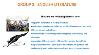 GROUP 2: ENGLISH LITERATURE
The aims are to develop learners who:
• enjoy the experience of reading literature
• understand and respond to literary texts in different forms and from
different periods and cultures
• communicate an informed personal response appropriately and
effectively
• appreciate different ways in which writers achieve their effects
• experience literature’s contribution to aesthetic, imaginative and
intellectual growth and to understanding of areas of human concern
 