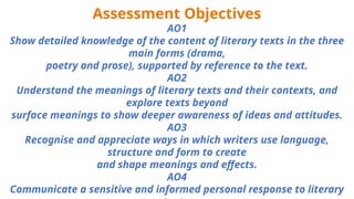 Assessment Objectives
AO1
Show detailed knowledge of the content of literary texts in the three
main forms (drama,
poetry and prose), supported by reference to the text.
AO2
Understand the meanings of literary texts and their contexts, and
explore texts beyond
surface meanings to show deeper awareness of ideas and attitudes.
AO3
Recognise and appreciate ways in which writers use language,
structure and form to create
and shape meanings and effects.
AO4
Communicate a sensitive and informed personal response to literary
 