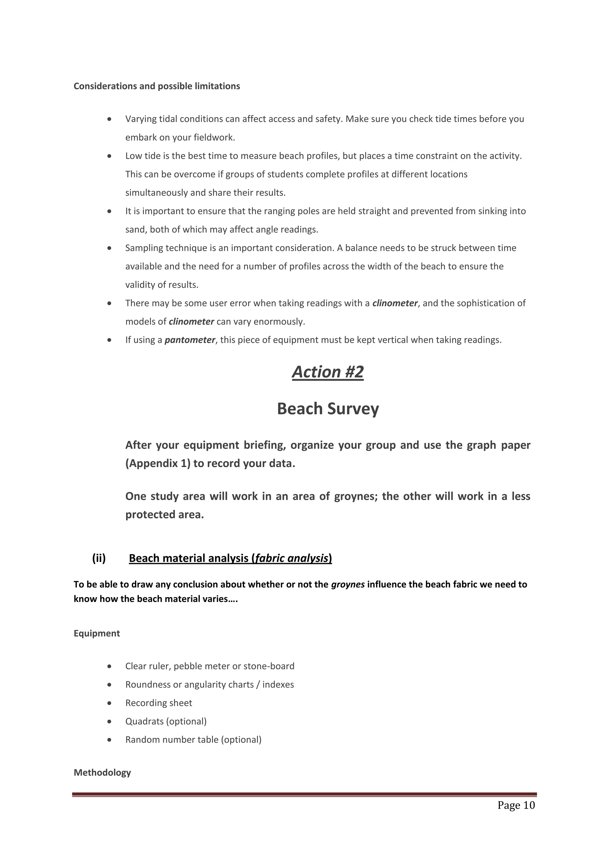 Page 10
Considerations and possible limitations
Varying tidal conditions can affect access and safety. Make sure you check tide times before you
embark on your fieldwork.
Low tide is the best time to measure beach profiles, but places a time constraint on the activity.
This can be overcome if groups of students complete profiles at different locations
simultaneously and share their results.
It is important to ensure that the ranging poles are held straight and prevented from sinking into
sand, both of which may affect angle readings.
Sampling technique is an important consideration. A balance needs to be struck between time
available and the need for a number of profiles across the width of the beach to ensure the
validity of results.
There may be some user error when taking readings with a clinometer, and the sophistication of
models of clinometer can vary enormously.
If using a pantometer, this piece of equipment must be kept vertical when taking readings.
Action #2
Beach Survey
After your equipment briefing, organize your group and use the graph paper
(Appendix 1) to record your data.
One study area will work in an area of groynes; the other will work in a less
protected area.
(ii) Beach material analysis (fabric analysis)
To be able to draw any conclusion about whether or not the groynes influence the beach fabric we need to
know how the beach material varies….
Equipment
Clear ruler, pebble meter or stone-board
Roundness or angularity charts / indexes
Recording sheet
Quadrats (optional)
Random number table (optional)
Methodology
 
