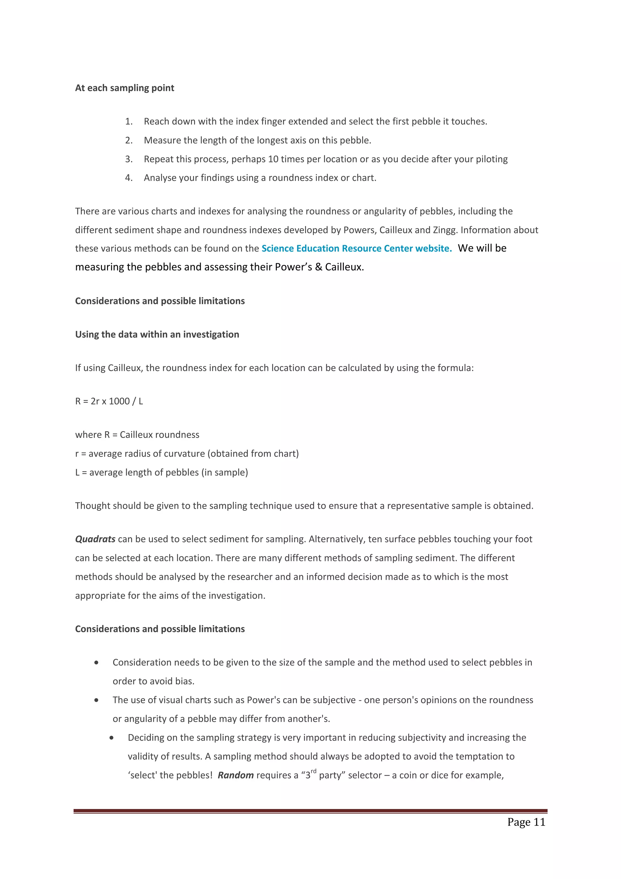 Page 11
At each sampling point
1. Reach down with the index finger extended and select the first pebble it touches.
2. Measure the length of the longest axis on this pebble.
3. Repeat this process, perhaps 10 times per location or as you decide after your piloting
4. Analyse your findings using a roundness index or chart.
There are various charts and indexes for analysing the roundness or angularity of pebbles, including the
different sediment shape and roundness indexes developed by Powers, Cailleux and Zingg. Information about
these various methods can be found on the Science Education Resource Center website. We will be
measuring the pebbles and assessing their Power’s & Cailleux.
Considerations and possible limitations
Using the data within an investigation
If using Cailleux, the roundness index for each location can be calculated by using the formula:
R = 2r x 1000 / L
where R = Cailleux roundness
r = average radius of curvature (obtained from chart)
L = average length of pebbles (in sample)
Thought should be given to the sampling technique used to ensure that a representative sample is obtained.
Quadrats can be used to select sediment for sampling. Alternatively, ten surface pebbles touching your foot
can be selected at each location. There are many different methods of sampling sediment. The different
methods should be analysed by the researcher and an informed decision made as to which is the most
appropriate for the aims of the investigation.
Considerations and possible limitations
Consideration needs to be given to the size of the sample and the method used to select pebbles in
order to avoid bias.
The use of visual charts such as Power's can be subjective - one person's opinions on the roundness
or angularity of a pebble may differ from another's.
Deciding on the sampling strategy is very important in reducing subjectivity and increasing the
validity of results. A sampling method should always be adopted to avoid the temptation to
‘select' the pebbles! Random requires a “3
rd
party” selector – a coin or dice for example,
 