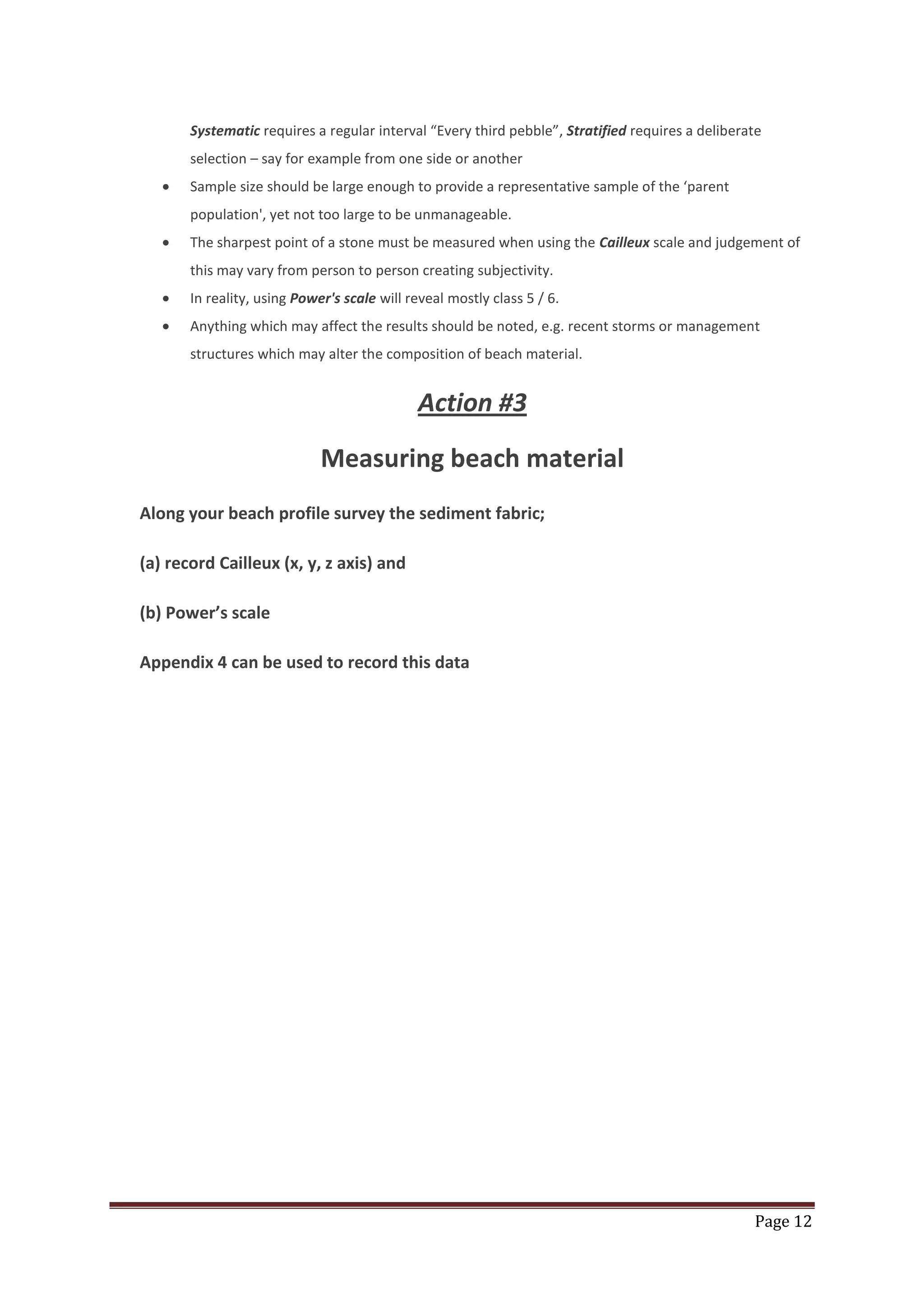 Page 12
Systematic requires a regular interval “Every third pebble”, Stratified requires a deliberate
selection – say for example from one side or another
Sample size should be large enough to provide a representative sample of the ‘parent
population', yet not too large to be unmanageable.
The sharpest point of a stone must be measured when using the Cailleux scale and judgement of
this may vary from person to person creating subjectivity.
In reality, using Power's scale will reveal mostly class 5 / 6.
Anything which may affect the results should be noted, e.g. recent storms or management
structures which may alter the composition of beach material.
Action #3
Measuring beach material
Along your beach profile survey the sediment fabric;
(a) record Cailleux (x, y, z axis) and
(b) Power’s scale
Appendix 4 can be used to record this data
 