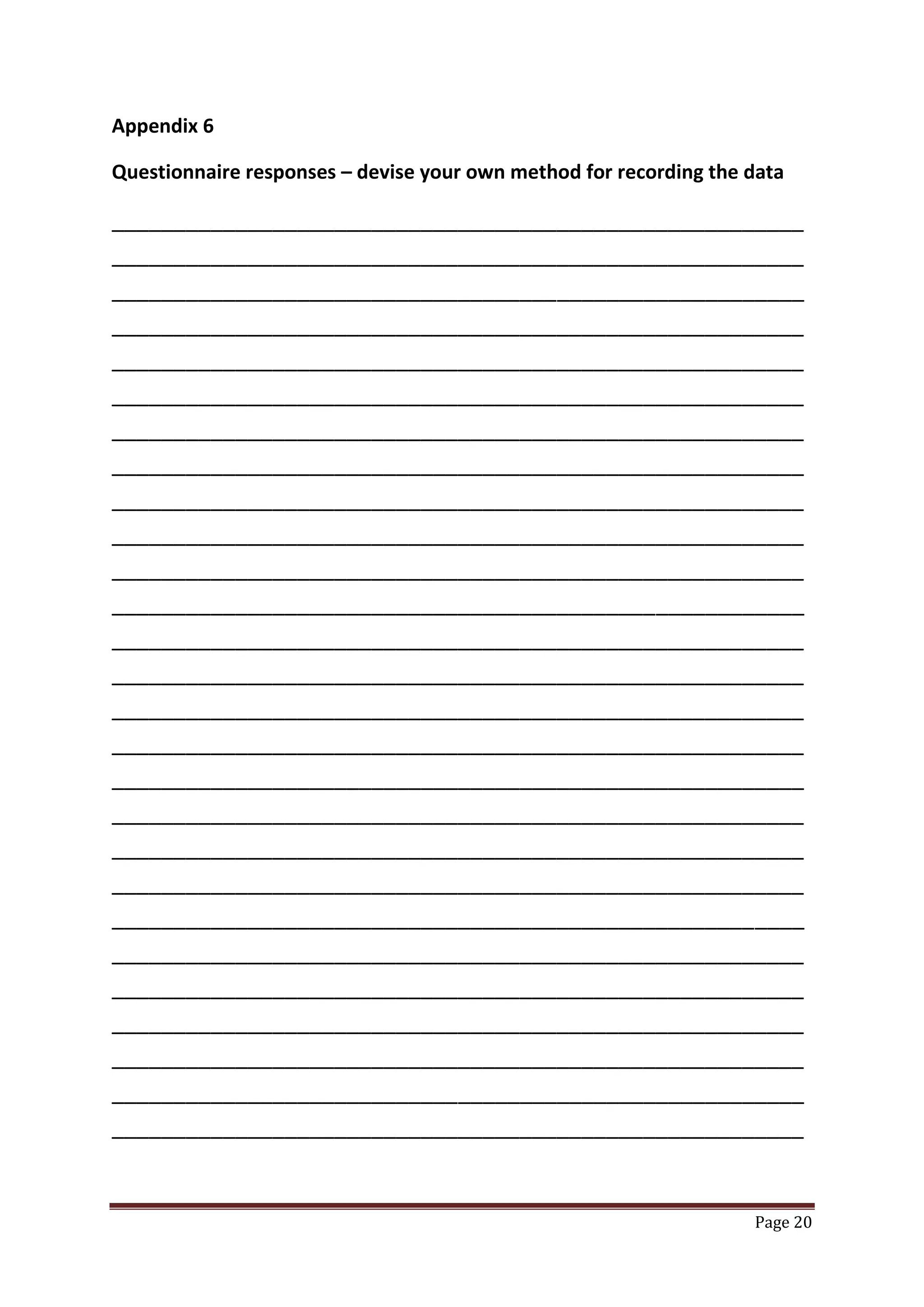 Page 20
Appendix 6
Questionnaire responses – devise your own method for recording the data
________________________________________________________
________________________________________________________
________________________________________________________
________________________________________________________
________________________________________________________
________________________________________________________
________________________________________________________
________________________________________________________
________________________________________________________
________________________________________________________
________________________________________________________
________________________________________________________
________________________________________________________
________________________________________________________
________________________________________________________
________________________________________________________
________________________________________________________
________________________________________________________
________________________________________________________
________________________________________________________
________________________________________________________
________________________________________________________
________________________________________________________
________________________________________________________
________________________________________________________
________________________________________________________
________________________________________________________
 