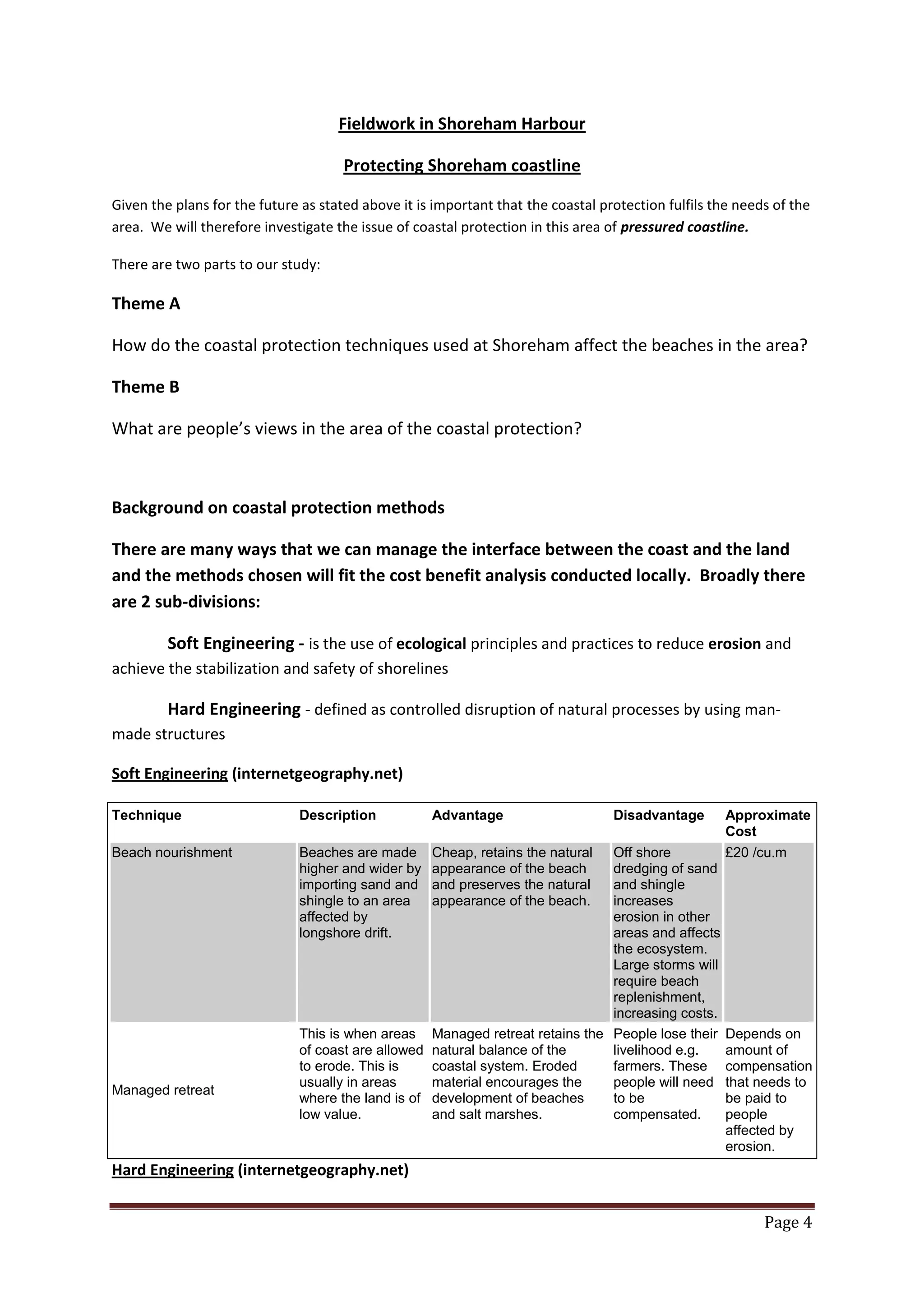 Page 4
Fieldwork in Shoreham Harbour
Protecting Shoreham coastline
Given the plans for the future as stated above it is important that the coastal protection fulfils the needs of the
area. We will therefore investigate the issue of coastal protection in this area of pressured coastline.
There are two parts to our study:
Theme A
How do the coastal protection techniques used at Shoreham affect the beaches in the area?
Theme B
What are people’s views in the area of the coastal protection?
Background on coastal protection methods
There are many ways that we can manage the interface between the coast and the land
and the methods chosen will fit the cost benefit analysis conducted locally. Broadly there
are 2 sub-divisions:
Soft Engineering - is the use of ecological principles and practices to reduce erosion and
achieve the stabilization and safety of shorelines
Hard Engineering - defined as controlled disruption of natural processes by using man-
made structures
Soft Engineering (internetgeography.net)
Technique Description Advantage Disadvantage Approximate
Cost
Beach nourishment Beaches are made
higher and wider by
importing sand and
shingle to an area
affected by
longshore drift.
Cheap, retains the natural
appearance of the beach
and preserves the natural
appearance of the beach.
Off shore
dredging of sand
and shingle
increases
erosion in other
areas and affects
the ecosystem.
Large storms will
require beach
replenishment,
increasing costs.
£20 /cu.m
Managed retreat
This is when areas
of coast are allowed
to erode. This is
usually in areas
where the land is of
low value.
Managed retreat retains the
natural balance of the
coastal system. Eroded
material encourages the
development of beaches
and salt marshes.
People lose their
livelihood e.g.
farmers. These
people will need
to be
compensated.
Depends on
amount of
compensation
that needs to
be paid to
people
affected by
erosion.
Hard Engineering (internetgeography.net)
 