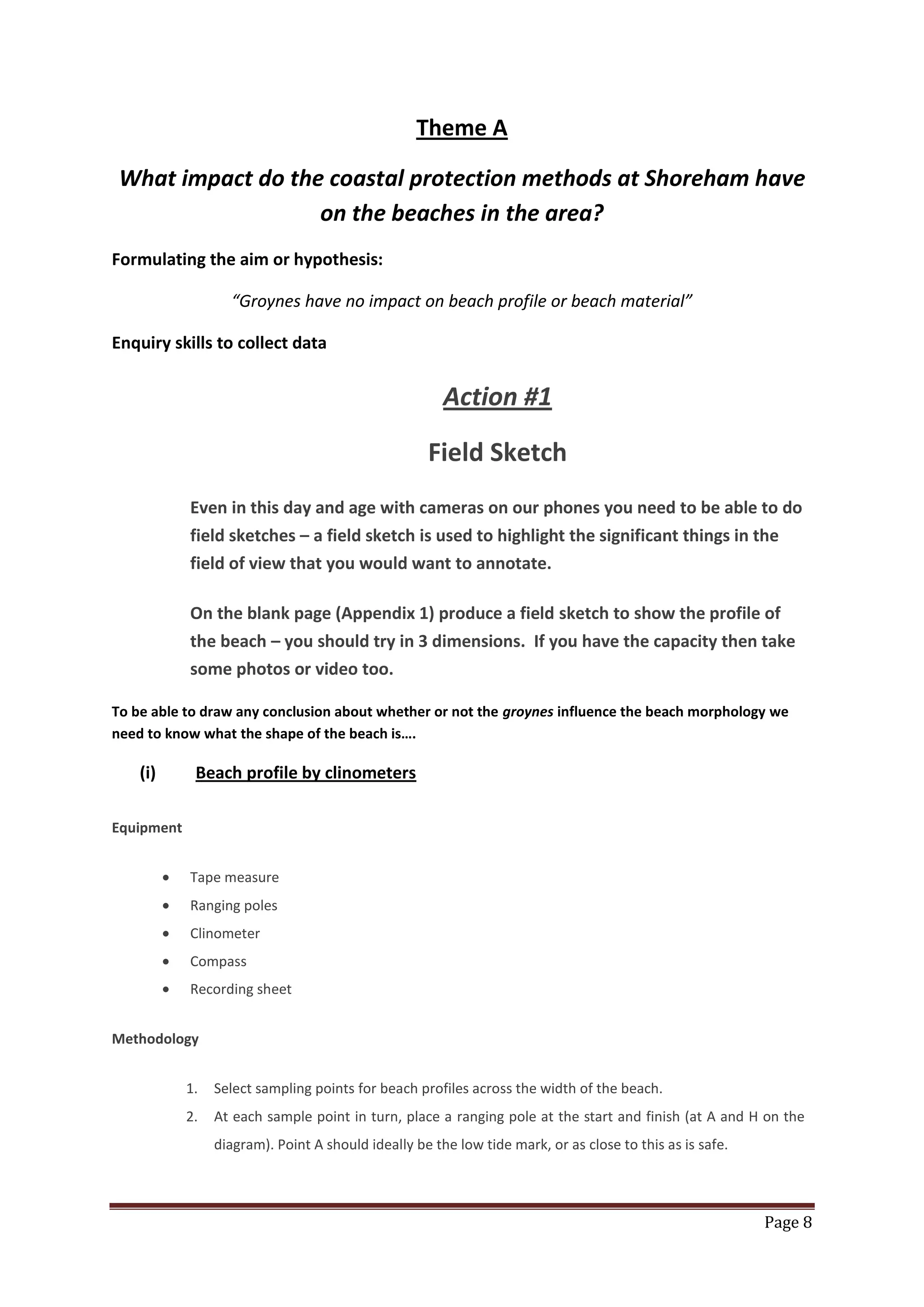 Page 8
Theme A
What impact do the coastal protection methods at Shoreham have
on the beaches in the area?
Formulating the aim or hypothesis:
“Groynes have no impact on beach profile or beach material”
Enquiry skills to collect data
Action #1
Field Sketch
Even in this day and age with cameras on our phones you need to be able to do
field sketches – a field sketch is used to highlight the significant things in the
field of view that you would want to annotate.
On the blank page (Appendix 1) produce a field sketch to show the profile of
the beach – you should try in 3 dimensions. If you have the capacity then take
some photos or video too.
To be able to draw any conclusion about whether or not the groynes influence the beach morphology we
need to know what the shape of the beach is….
(i) Beach profile by clinometers
Equipment
Tape measure
Ranging poles
Clinometer
Compass
Recording sheet
Methodology
1. Select sampling points for beach profiles across the width of the beach.
2. At each sample point in turn, place a ranging pole at the start and finish (at A and H on the
diagram). Point A should ideally be the low tide mark, or as close to this as is safe.
 