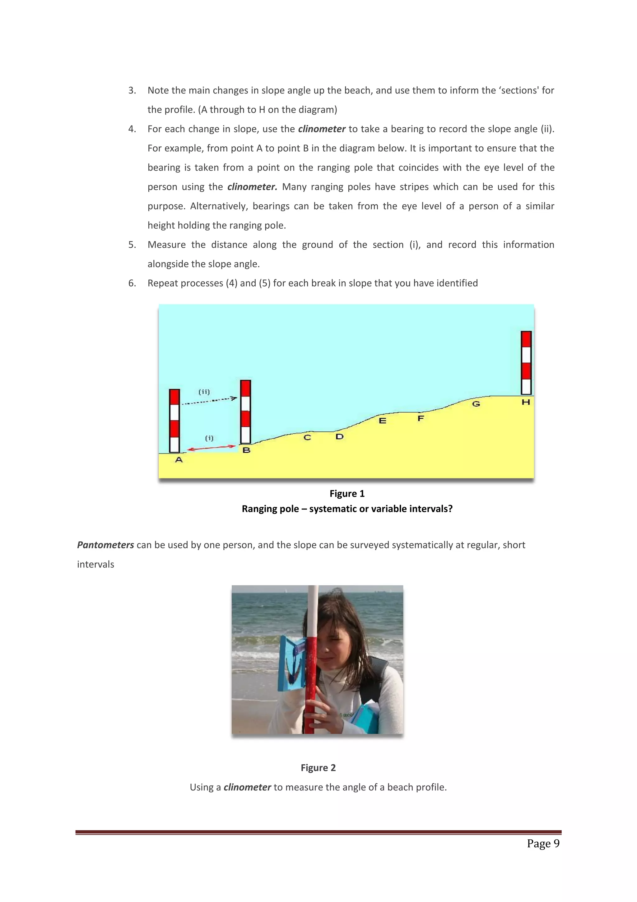 Page 9
3. Note the main changes in slope angle up the beach, and use them to inform the ‘sections' for
the profile. (A through to H on the diagram)
4. For each change in slope, use the clinometer to take a bearing to record the slope angle (ii).
For example, from point A to point B in the diagram below. It is important to ensure that the
bearing is taken from a point on the ranging pole that coincides with the eye level of the
person using the clinometer. Many ranging poles have stripes which can be used for this
purpose. Alternatively, bearings can be taken from the eye level of a person of a similar
height holding the ranging pole.
5. Measure the distance along the ground of the section (i), and record this information
alongside the slope angle.
6. Repeat processes (4) and (5) for each break in slope that you have identified
Figure 1
Ranging pole – systematic or variable intervals?
Pantometers can be used by one person, and the slope can be surveyed systematically at regular, short
intervals
Figure 2
Using a clinometer to measure the angle of a beach profile.
 