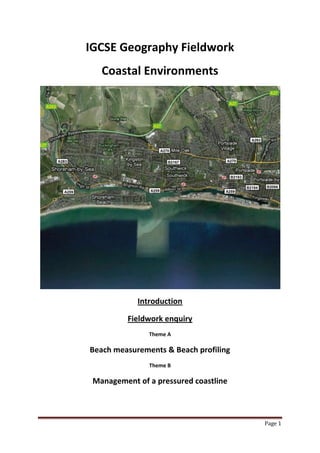 Page 1
IGCSE Geography Fieldwork
Coastal Environments
Introduction
Fieldwork enquiry
Theme A
Beach measurements & Beach profiling
Theme B
Management of a pressured coastline
 