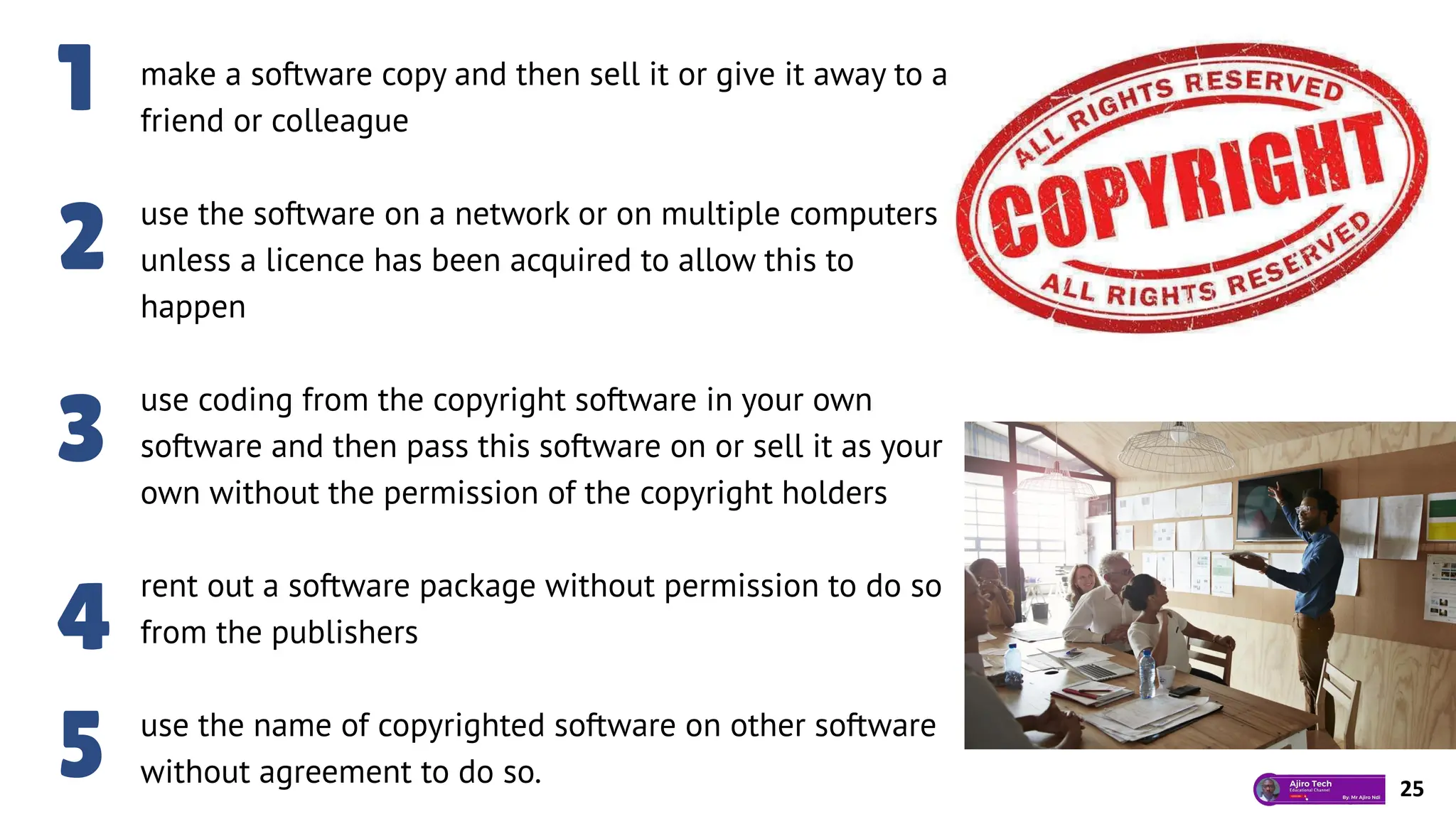 make a software copy and then sell it or give it away to a
friend or colleague
use the software on a network or on multiple computers
unless a licence has been acquired to allow this to
happen
use coding from the copyright software in your own
software and then pass this software on or sell it as your
own without the permission of the copyright holders
rent out a software package without permission to do so
from the publishers
use the name of copyrighted software on other software
without agreement to do so.
1
2
3
4
5 25
 