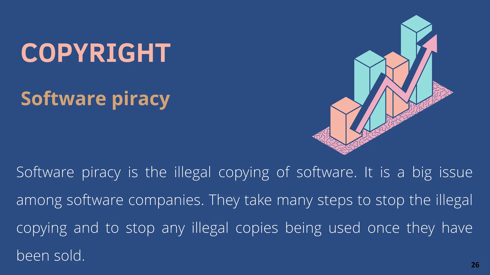COPYRIGHT
Software piracy is the illegal copying of software. It is a big issue
among software companies. They take many steps to stop the illegal
copying and to stop any illegal copies being used once they have
been sold.
Software piracy
26
 