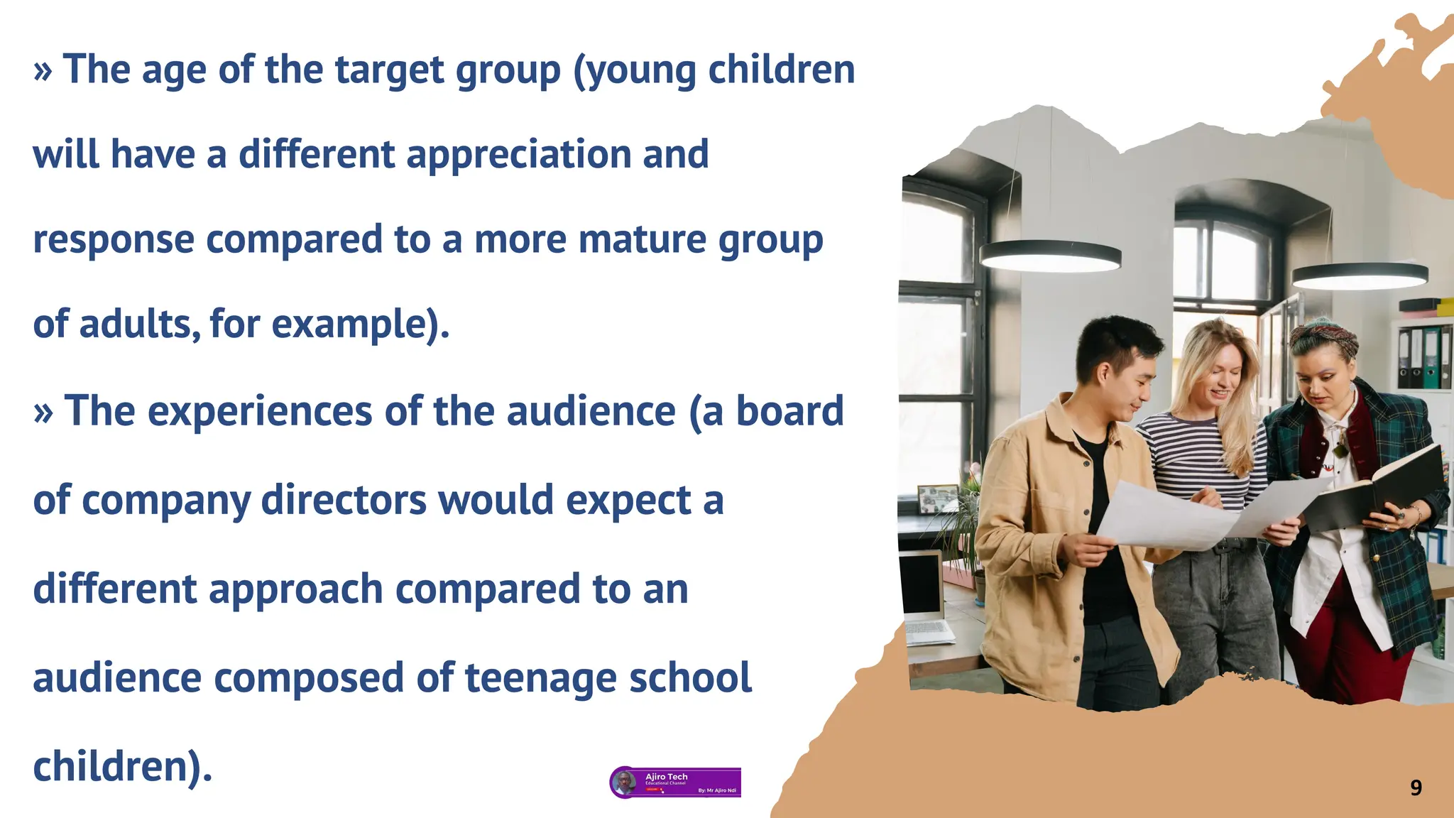 » The age of the target group (young children
will have a different appreciation and
response compared to a more mature group
of adults, for example).
» The experiences of the audience (a board
of company directors would expect a
different approach compared to an
audience composed of teenage school
children). 9
 