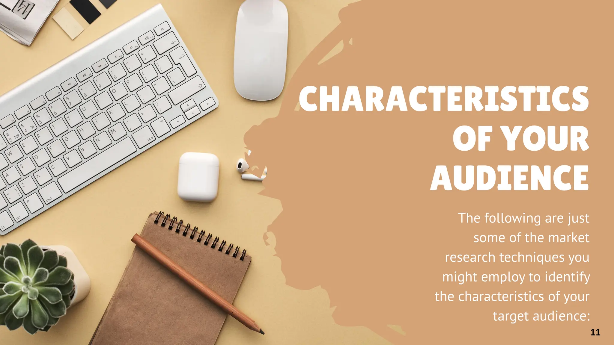 CHARACTERISTICS
OF YOUR
AUDIENCE
The following are just
some of the market
research techniques you
might employ to identify
the characteristics of your
target audience:
11
 