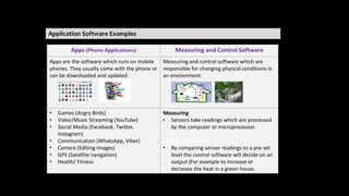Application Software Examples
Apps (Phone Applications) Measuring and Control Software
Apps are the software which runs on mobile
phones. They usually come with the phone or
can be downloaded and updated.
Measuring and control software which are
responsible for changing physical conditions in
an environment.
• Games (Angry Birds)
• Video/Music Streaming (YouTube)
• Social Media (Facebook, Twitter,
Instagram)
• Communication (WhatsApp, Viber)
• Camera (Editing images)
• GPS (Satellite navigation)
• Health/ Fitness
Measuring
• Sensors take readings which are processed
by the computer or microprocessor.
Control Software
• By comparing sensor readings to a pre-set
level the control software will decide on an
output (For example to increase or
decrease the heat in a green house.
 