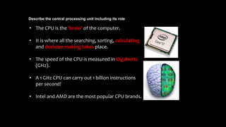 Describe the central processing unit including its role
• The CPU is the 'brain' of the computer.
• It is where all the searching, sorting, calculating
and decision making takes place.
• The speed of the CPU is measured in Gigahertz
(GHz).
• A 1 GHz CPU can carry out 1 billion instructions
per second!
• Intel and AMD are the most popular CPU brands.
 