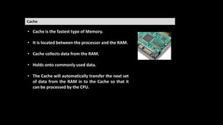 Cache
• Cache is the fastest type of Memory.
• It is located between the processor and the RAM.
• Cache collects data from the RAM.
• Holds onto commonly used data.
• The Cache will automatically transfer the next set
of data from the RAM in to the Cache so that it
can be processed by the CPU.
 