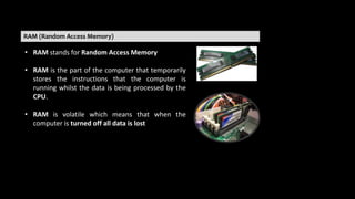 RAM (Random Access Memory)
• RAM stands for Random Access Memory
• RAM is the part of the computer that temporarily
stores the instructions that the computer is
running whilst the data is being processed by the
CPU.
• RAM is volatile which means that when the
computer is turned off all data is lost
 
