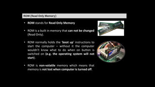 ROM (Read Only Memory)
• ROM stands for Read Only Memory
• ROM is a built in memory that can not be changed
(Read Only).
• ROM normally holds the ‘boot up’ instructions to
start the computer – without it the computer
wouldn’t know what to do when on button is
switched on (e.g. the operating system will not
start).
• ROM is non-volatile memory which means that
memory is not lost when computer is turned off.
 