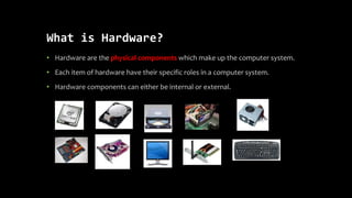 What is Hardware?
• Hardware are the physical components which make up the computer system.
• Each item of hardware have their specific roles in a computer system.
• Hardware components can either be internal or external.
 
