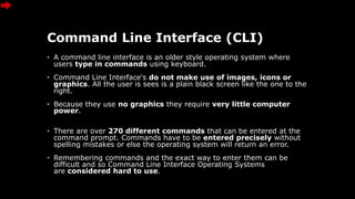 Command Line Interface (CLI)
• A command line interface is an older style operating system where
users type in commands using keyboard.
• Command Line Interface's do not make use of images, icons or
graphics. All the user is sees is a plain black screen like the one to the
right.
• Because they use no graphics they require very little computer
power.
• There are over 270 different commands that can be entered at the
command prompt. Commands have to be entered precisely without
spelling mistakes or else the operating system will return an error.
• Remembering commands and the exact way to enter them can be
difficult and so Command Line Interface Operating Systems
are considered hard to use.
 
